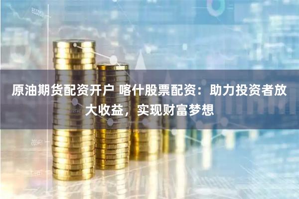 原油期货配资开户 喀什股票配资：助力投资者放大收益，实现财富梦想