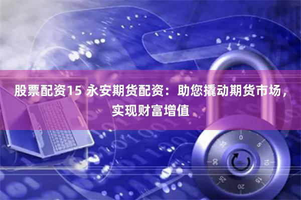 股票配资15 永安期货配资：助您撬动期货市场，实现财富增值
