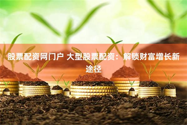 股票配资网门户 大型股票配资：解锁财富增长新途径