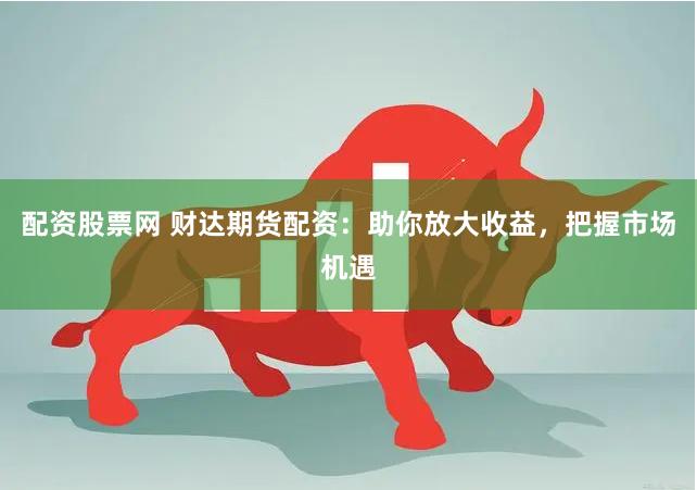配资股票网 财达期货配资：助你放大收益，把握市场机遇