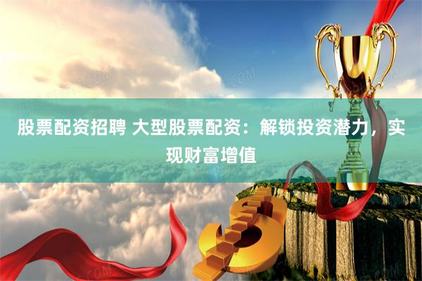 股票配资招聘 大型股票配资：解锁投资潜力，实现财富增值