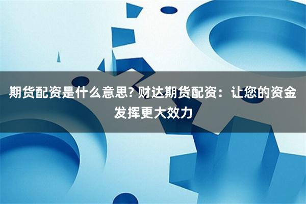 期货配资是什么意思? 财达期货配资：让您的资金发挥更大效力