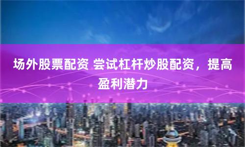 场外股票配资 尝试杠杆炒股配资，提高盈利潜力