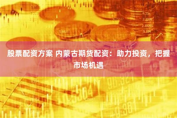 股票配资方案 内蒙古期货配资：助力投资，把握市场机遇