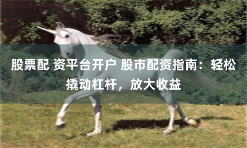 股票配 资平台开户 股市配资指南：轻松撬动杠杆，放大收益