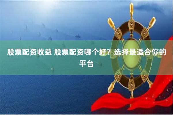 股票配资收益 股票配资哪个好？选择最适合你的平台