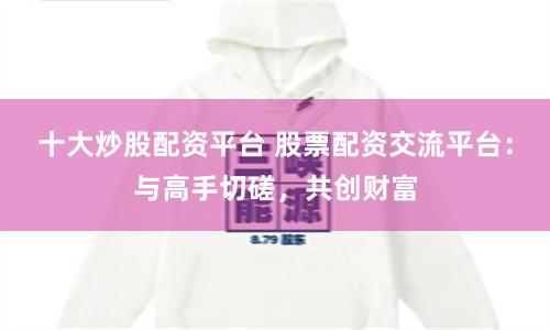 十大炒股配资平台 股票配资交流平台：与高手切磋，共创财富