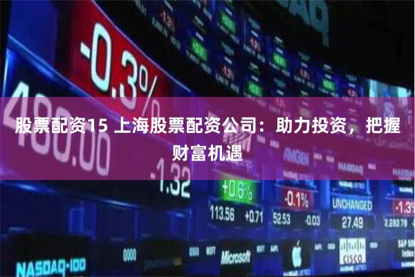 股票配资15 上海股票配资公司：助力投资，把握财富机遇