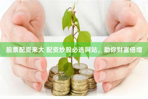 股票配资来大 配资炒股必选网站，助你财富倍增