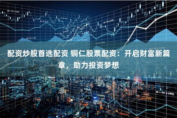 配资炒股首选配资 铜仁股票配资：开启财富新篇章，助力投资梦想