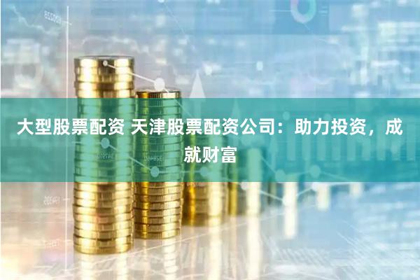 大型股票配资 天津股票配资公司：助力投资，成就财富