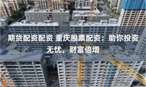 期货配资配资 重庆股票配资：助你投资无忧，财富倍增