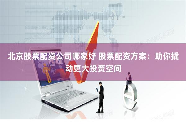 北京股票配资公司哪家好 股票配资方案：助你撬动更大投资空间