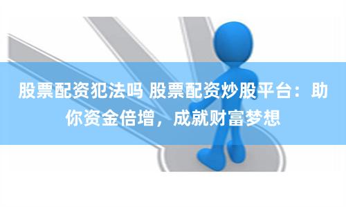 股票配资犯法吗 股票配资炒股平台：助你资金倍增，成就财富梦想