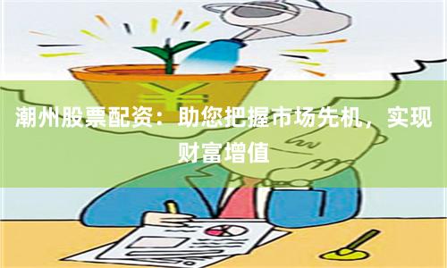 潮州股票配资：助您把握市场先机，实现财富增值
