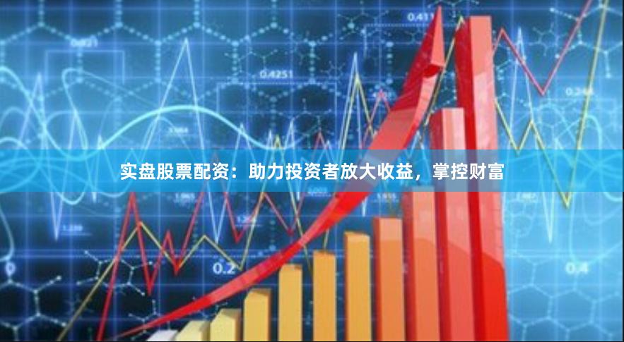 实盘股票配资：助力投资者放大收益，掌控财富