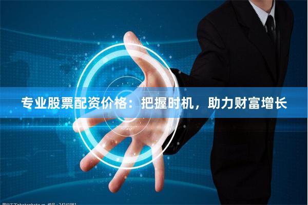 专业股票配资价格：把握时机，助力财富增长