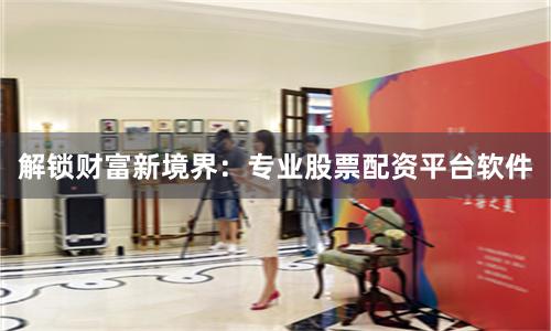 解锁财富新境界：专业股票配资平台软件