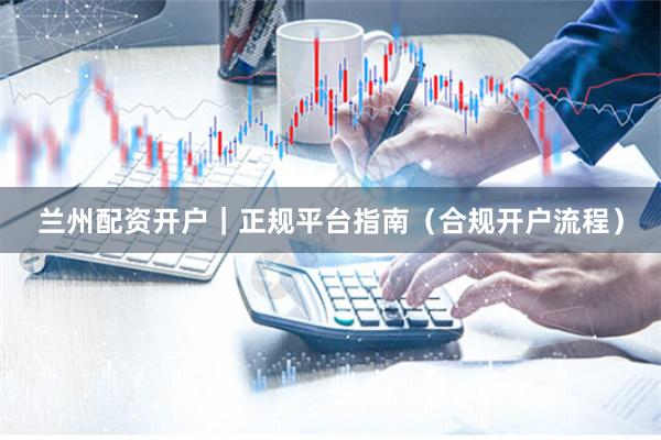 兰州配资开户｜正规平台指南（合规开户流程）